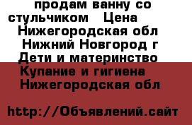 продам ванну со стульчиком › Цена ­ 300 - Нижегородская обл., Нижний Новгород г. Дети и материнство » Купание и гигиена   . Нижегородская обл.